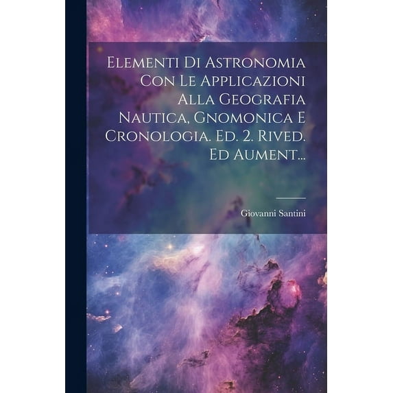 Elementi Di Astronomia Con Le Applicazioni Alla Geografia Nautica, Gnomonica E Cronologia. Ed. 2. Rived. Ed Aument..., (Paperback)