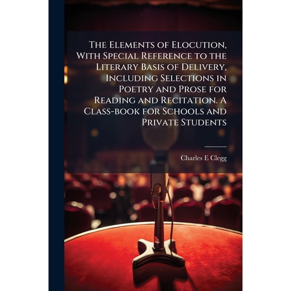 The Elements of Elocution, With Special Reference to the Literary Basis of Delivery, Including Selections in Poetry and Prose for Reading and Recitation. A Class-book for Schools and Private Students (Paperback)
