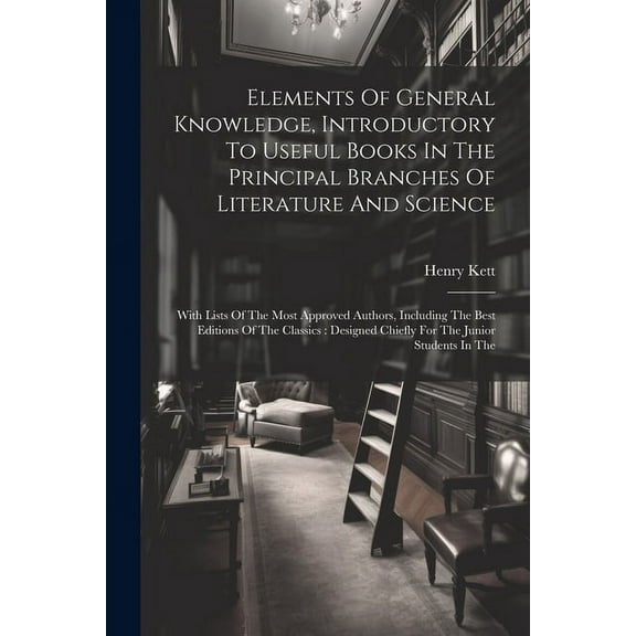 Elements Of General Knowledge, Introductory To Useful Books In The Principal Branches Of Literature And Science: With Lists Of The Most Approved Authors, Including The Best Editions Of The Classics: D