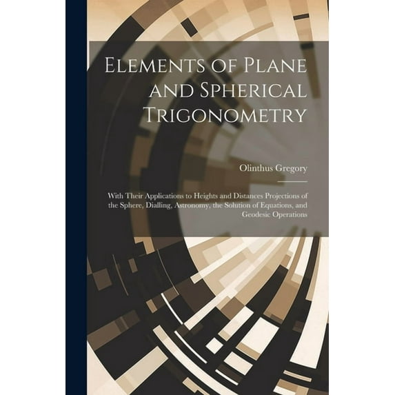 Elements of Plane and Spherical Trigonometry: With Their Applications to Heights and Distances Projections of the Sphere, Dialling, Astronomy, the Solution of Equations, and Geodesic Operations (Paper