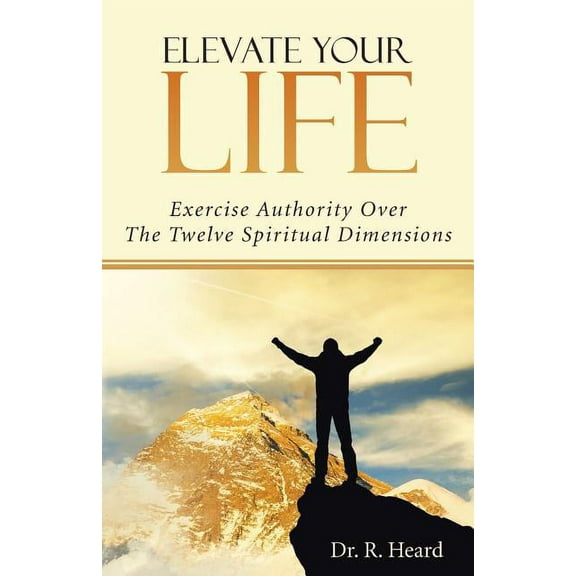 Elevate Your Life : Exercise Authority over the Twelve Spiritual Dimensions