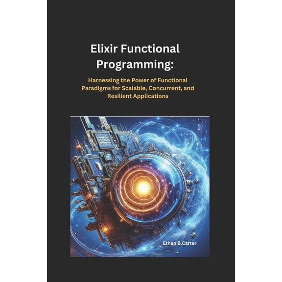 Elixir Functional Programming: Harnessing the Power of Functional Paradigms for Scalable, Concurrent, and Resilient Appl, (Paperback)