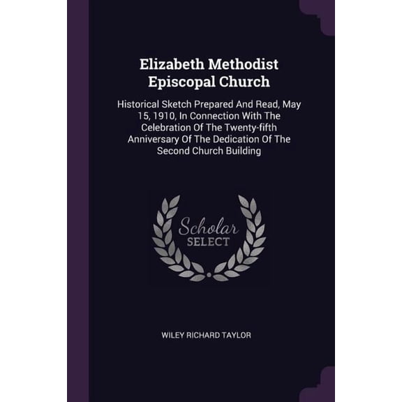 Elizabeth Methodist Episcopal Church : Historical Sketch Prepared And Read, May 15, 1910, In Connection With The Celebration Of The Twenty-fifth Anniversary Of The Dedication Of The Second Church Building (Paperback)