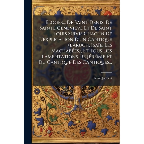 Eloges... De Saint Denis, De Sainte Geneviève Et De Saint Louis Suivis Chacun De L'explication D'un Cantique (baruch, Isaïe, Les Machabées), Et Tous Des Lamentations De Jérémie Et Du Cantique Des Cantiques... (Paperback)