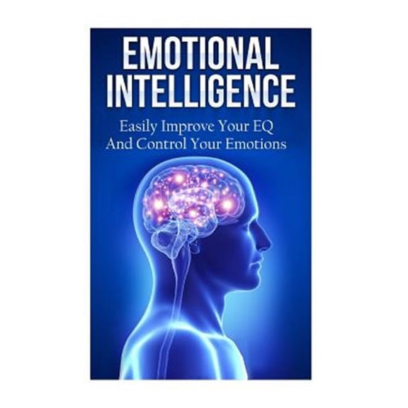 Emotional Intelligence : Easily Improve Your Eq and Control Your Emotions