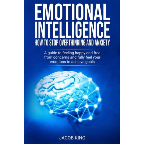 Emotional Intelligence: How To Stop Overthinking And Anxiety: A Guide To Feeling Happy And Free From Concerns And Fully Feel Your Emotions To
