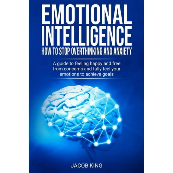 Emotional Intelligence: How To Stop Overthinking And Anxiety: A Guide To Feeling Happy And Free From Concerns And Fully Feel Your Emotions To