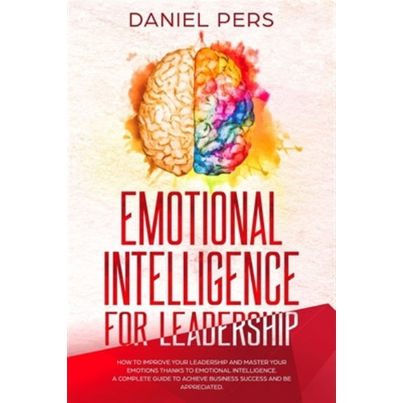 Emotional Intelligence For Leadership: How to Improve Your Leadership and Master Your Emotions Thanks to Emotional Intelligence. A Complete Guide to A