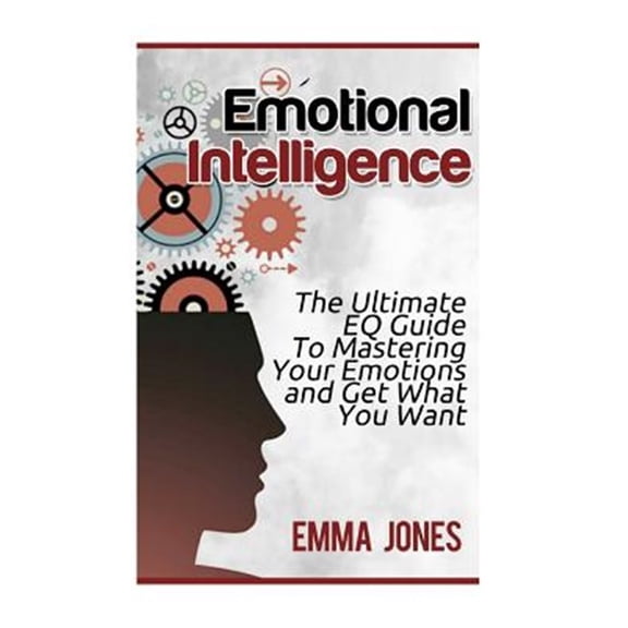 Emotional Intelligence : The Ultimate Eq Guide to Mastering Your Emotions and Get What You Want