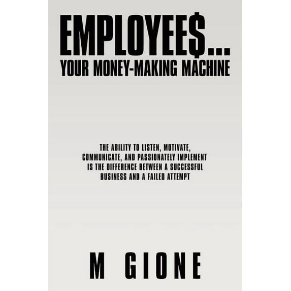 Employees... Your Money-making Machine : The Ability to Listen, Motivate, Communicate, and Passionately Implement Is the Difference Between a Successful Business and a Failed Attempt