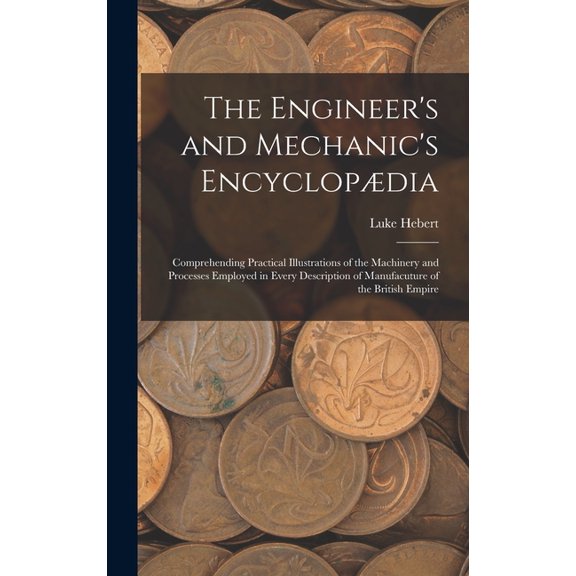 The Engineer's and Mechanic's Encyclopdia : Comprehending Practical Illustrations of the Machinery and Processes Employed in Every Description of Manufacuture of the British Empire (Hardcover)