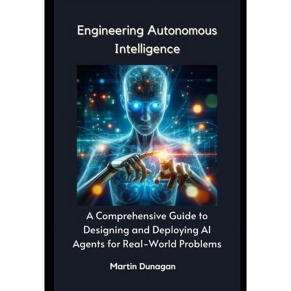 Engineering Autonomous Intelligence: A Comprehensive Guide to Designing and Deploying AI Agents for Real-World Problems, (Paperback)