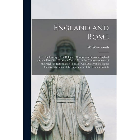 England and Rome; or, The History of the Religious Connection Between England and the Holy See: From the Year 179, to the Commencement of the Anglican Reformation in 1534; With Observations on the Gen