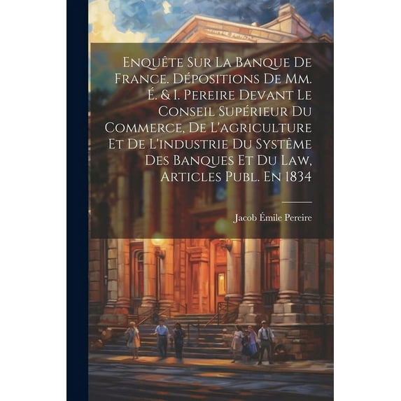 Enquête Sur La Banque De France. Dépositions De Mm. É. & I. Pereire Devant Le Conseil Supérieur Du Commerce, De L'agriculture Et De L'industrie Du Systême Des Banques Et Du Law, Articles Publ. En 1834