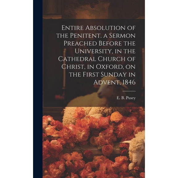 Entire Absolution of the Penitent. a Sermon Preached Before the University, in the Cathedral Church of Christ, in Oxford, on the First Sunday in Advent, 1846 (Hardcover)