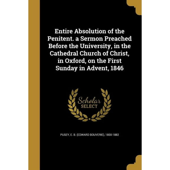 Entire Absolution of the Penitent. a Sermon Preached Before the University, in the Cathedral Church of Christ, in Oxford, on the First Sunday in Advent, 1846 (Paperback)