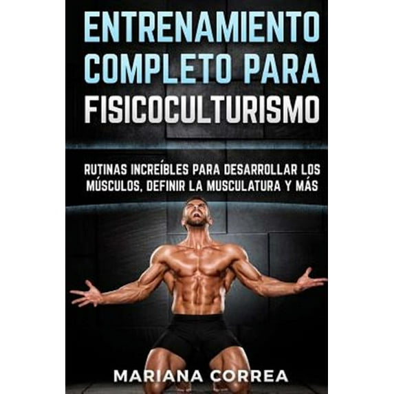 Entrenamiento Completo Para Fisicoculturismo : Rutinas Increibles Para Desarrollar Los Musculos, Definir La Musculatura Y Mas