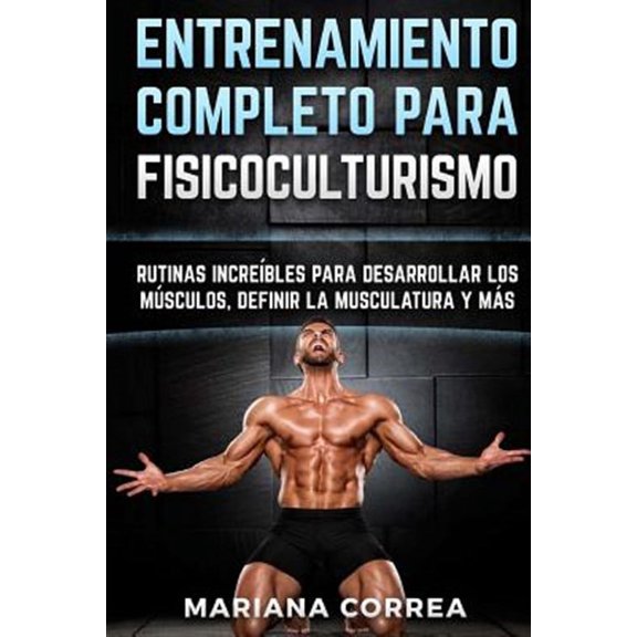 Entrenamiento Completo Para Fisicoculturismo : Rutinas Increibles Para Desarrollar Los Musculos, Definir La Musculatura Y Mas