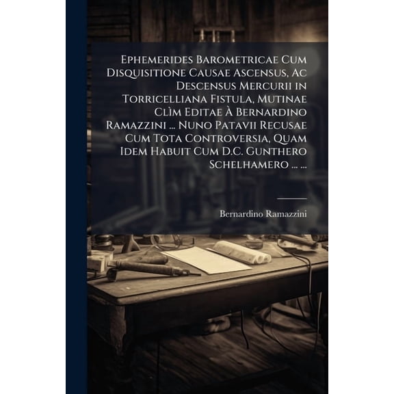 Ephemerides Barometricae Cum Disquisitione Causae Ascensus, AC Descensus Mercurii in Torricelliana Fistula, Mutinae CLIM Editae a Bernardino Ramazzini ... Nuno Patavii Recusae Cum Tota Controversia, Quam Idem Habuit Cum D.C. Gunthero Schelhamero ... ... (Paperback)