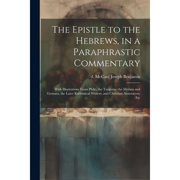 The Epistle to the Hebrews, in a Paraphrastic Commentary: With Illustrations From Philo, the Targums, the Mishna and Gemara, the Later Rabbinical Writ