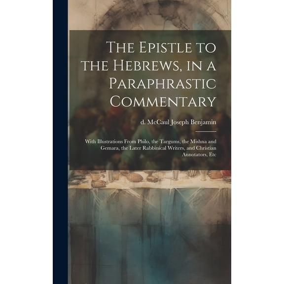 The Epistle to the Hebrews, in a Paraphrastic Commentary : With Illustrations From Philo, the Targums, the Mishna and Gemara, the Later Rabbinical Writers, and Christian Annotators, Etc (Hardcover)