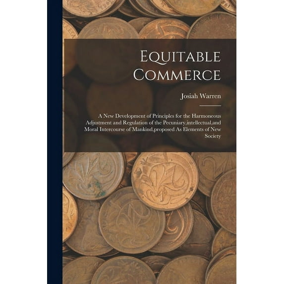 Equitable Commerce: A New Development of Principles for the Harmoneous Adjustment and Regulation of the Pecuniary, intellectual, and Moral Intercourse of Mankind, proposed As Elements of New Society (