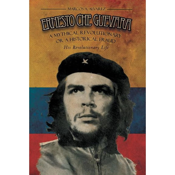 Ernesto Che Guevara : A Mythical Revolutionary or a Historical Fraud: His Revolutionary Life