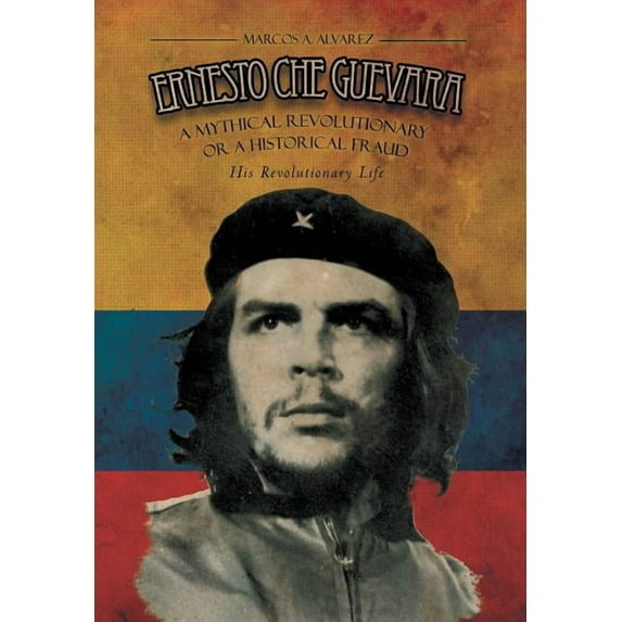 Ernesto Che Guevara : A Mythical Revolutionary or a Historical Fraud: His Revolutionary Life
