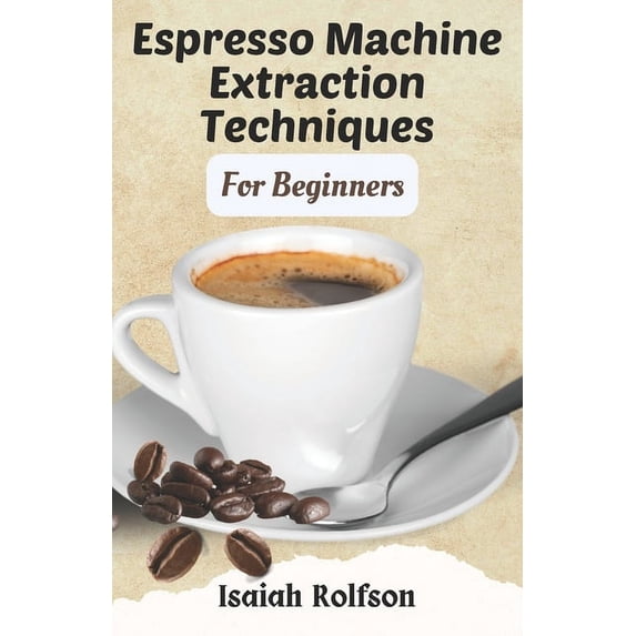 Espresso Machine Extraction Techniques For Beginners: 50+ Scrumptious Homemade Coffee Recipes That Will Elevate Your Coffee Game And Teach You The Fundamentals. (Paperback)