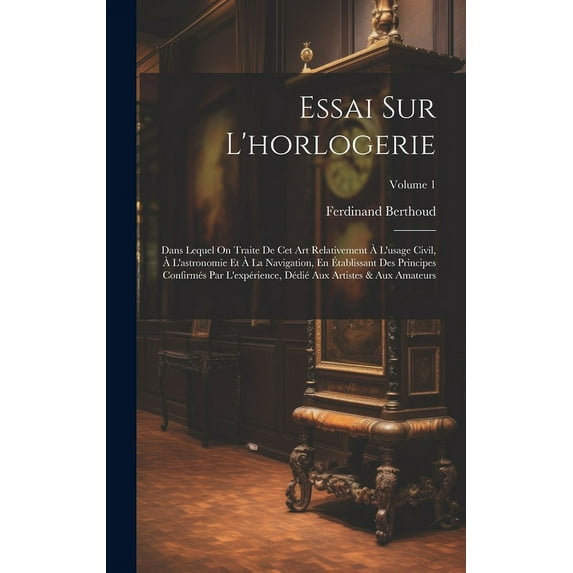 Essai Sur L'horlogerie : Dans Lequel On Traite De Cet Art Relativement À L'usage Civil, À L'astronomie Et À La Navigation, En Établissant Des Principes Confirmés Par L'expérience, Dédié Aux Artistes & Aux Amateurs; Volume 1 (Hardcover)