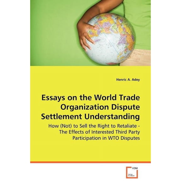 Essays on the World Trade Organization Dispute Settlement Understanding - How (Not) to Sell the Right to Retaliate - The Effects of Interested Third Party Participation in WTO Disputes (Paperback)
