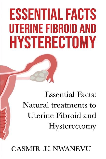 Essential Facts Uterine Fibroid and Hysterectomy: Essential Facts: Natural Treatments to Uterine Fibroid and Hysterectomy