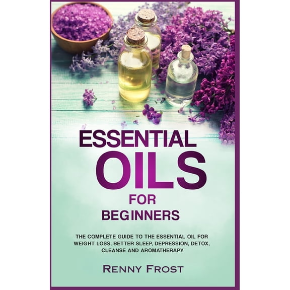 Essential Oils For Beginners: The Complete Guide to the Essential Oil For Weight Loss, Better Sleep, Depression, Detox, Cleanse and Aromatherapy Paperback 1795026537 9781795026536 Renny Frost
