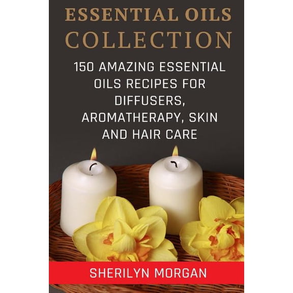 Essential Oils Collection: 150 Amazing Essential Oils Recipes For Diffusers, Aromatherapy, Skin And Hair Care Paperback 1982012064 9781982012069 Sherilyn Morgan
