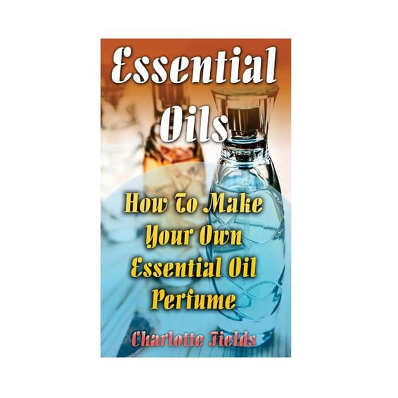 Essential Oils : How to Make Your Own Essential Oil Perfume