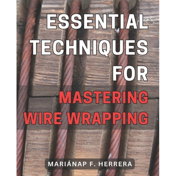 Essential Techniques for Mastering Wire Wrapping: Unlock the Secrets of Wire Wrapping Mastery with Proven Techniques for Exquisite Jewelry Creations (Paperback)
