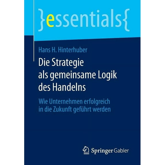 Essentials Die Strategie ALS Gemeinsame Logik Des Handelns: Wie Unternehmen Erfolgreich in Die Zukunft Geführt Werden, (Paperback)