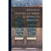 Estudios Historicos Sobre El Reino De Aragon..., Paperback