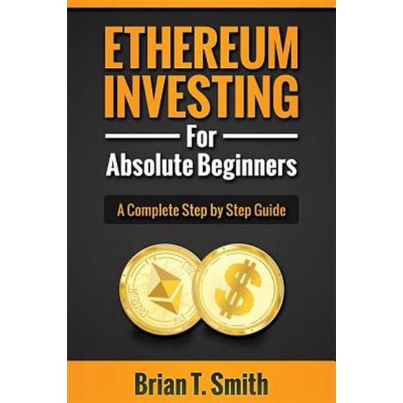Ethereum Investing for Absolute Beginners : The Complete Step by Step Guide to Blockchain Technology, Cryptocurrency, Mining Ethereum, Smart Contracts, Dapps and Daos