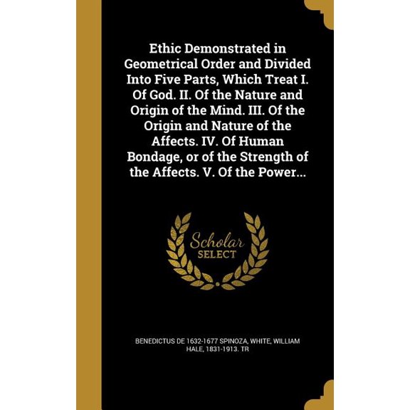 Ethic Demonstrated in Geometrical Order and Divided Into Five Parts, Which Treat I. Of God. II. Of the Nature and Origin of the Mind. III. Of the Origin and Nature of the Affects. IV. Of Human Bondage, or of the Strength of the Affects. V. Of the Power... (Hardcover)