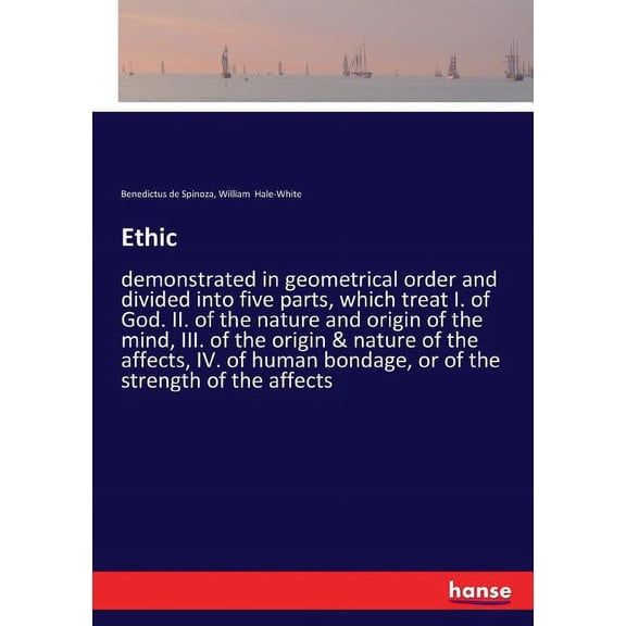 Ethic: demonstrated in geometrical order and divided into five parts, which treat I. of God. II. of the nature and origin of the mind, III. of the origin & nature of the affects, IV. of human bondage,