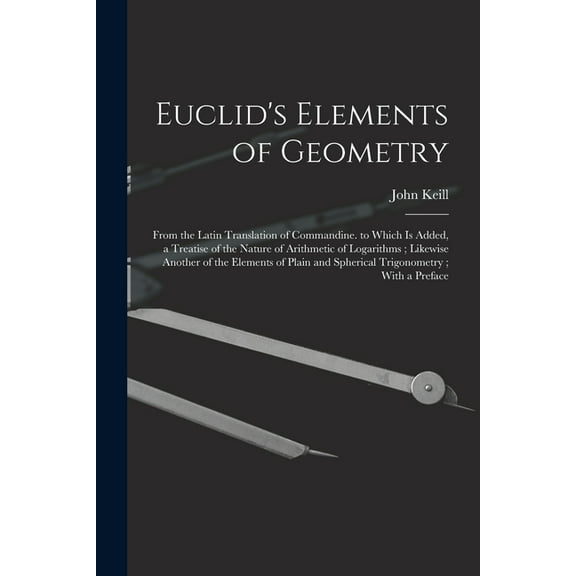 Euclid's Elements of Geometry: From the Latin Translation of Commandine. to Which Is Added, a Treatise of the Nature of Arithmetic of Logarithms; Likewise Another of the Elements of Plain and Spherica