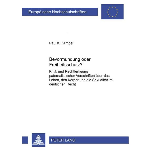 Europäische Hochschulschriften Recht: Bevormundung oder Freiheitsschutz?: Kritik und Rechtfertigung paternalistischer Vorschriften ueber das Leben, den Koerper und die Sexualitaet im deutschen Recht (