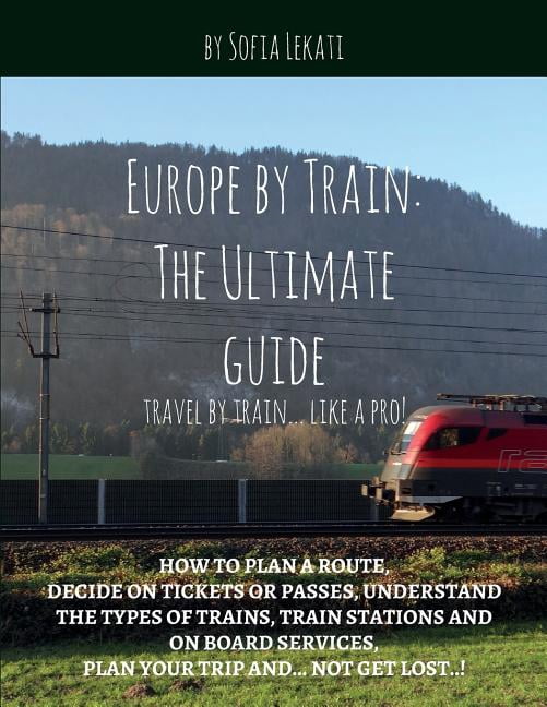 Europe by Train: The Ultimate Guide: How to plan a route, decide on tickets or passes, understand the types of trains, train stations and on board services, plan your trip and...not get lost! (Paperba