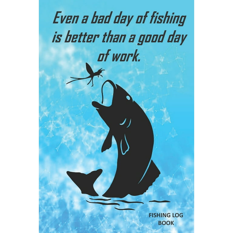 Even a bad day of fishing is better than a good day of work. : Fishing Log  Book. 6 x 9 . Fishing Log Book for Kids and Adults. Perfect for tracking