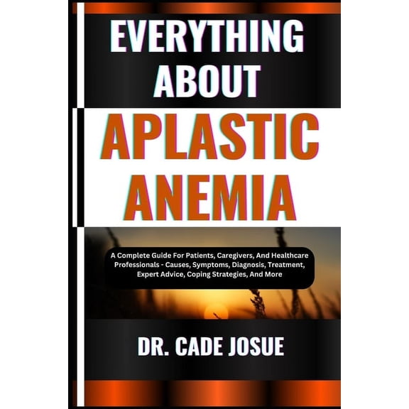 Everything about Aplastic Anemia: A Complete Guide For Patients, Caregivers, And Healthcare Professionals - Causes, Symptoms, Diagnosis, Treatment, Expert Advice, Coping Strategies, And More, (Paperba