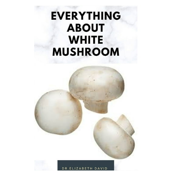 Everything about White Mushroom: All You Need TO Know About The Most Common Mushroom: History, Cultivation, Uses, Edibles, Recipe and Health Benefits (Paperback)