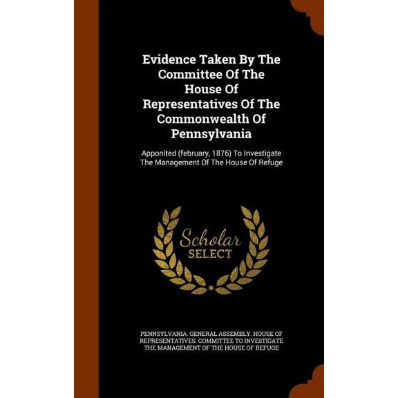 Evidence Taken By The Committee Of The House Of Representatives Of The Commonwealth Of Pennsylvania : Apponited (february, 1876) To Investigate The Management Of The House Of Refuge (Hardcover)