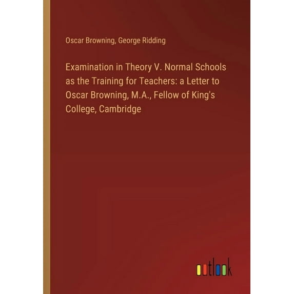 Examination in Theory V. Normal Schools as the Training for Teachers: a Letter to Oscar Browning, M.A., Fellow of King's College, Cambridge (Paperback)