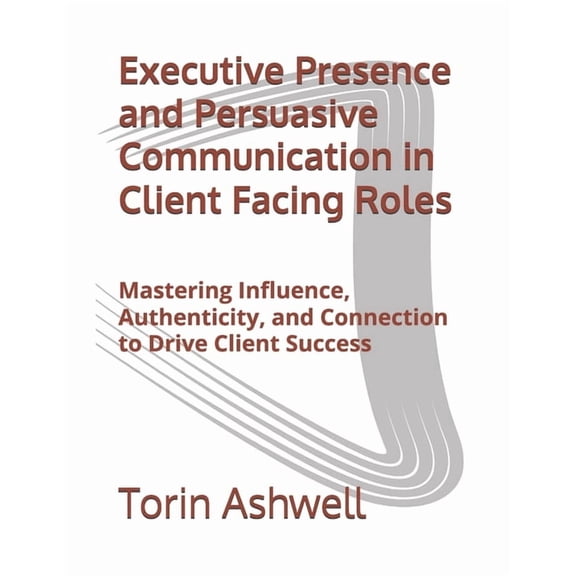 Executive Presence and Persuasive Communication in Client Facing Roles: Mastering Influence, Authenticity, and Connectio, (Paperback)